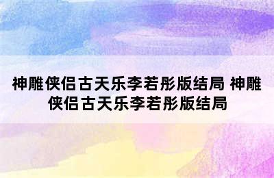 神雕侠侣古天乐李若彤版结局 神雕侠侣古天乐李若彤版结局